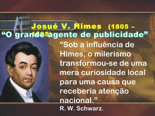 Josué V. Himes (1805 –
1895)
“Sob a influência de
Himes, o milerismo
transformou-se de uma
mera curiosidade local
para uma causa que
receberia atenção
nacional.”
R. W. Schwarz.
 