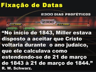 Fixação de DatasFixação de Datas
“No início de 1843, Miller estava
disposto a aceitar que Cristo
voltaria durante o ano judaico,
que ele calculava como
estendendo-se de 21 de março
de 1843 à 21 de março de 1844.”
R. W. Schwarz.
 