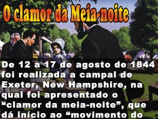 De 12 a 17 de agosto de 1844De 12 a 17 de agosto de 1844
foi realizada a campal defoi realizada a campal de
Exeter, New Hampshire, naExeter, New Hampshire, na
qual foi apresentado oqual foi apresentado o
“clamor da meia-noite”, que“clamor da meia-noite”, que
dá início ao “movimento dodá início ao “movimento do
 