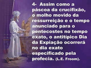 4- Assim como a
páscoa da crucifixão,
o molho movido da
ressurreição e o tempo
anunciado para o
pentecostes no tempo
exato, o antitípico Dia
da Expiação ocorrerá
no dia exato
especificado pela
profecia. (L.E. Froom).
 