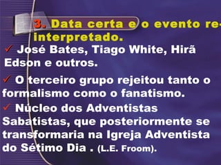  Núcleo dos Adventistas
Sabatistas, que posteriormente se
transformaria na Igreja Adventista
do Sétimo Dia . (L.E. Froom).
3.3. Data certa e o evento re-
interpretado.
 José Bates, Tiago White, Hirã
Edson e outros.
 O terceiro grupo rejeitou tanto o
formalismo como o fanatismo.
 