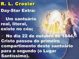 R. L. CrosierR. L. Crosier
Day-Star Extra:
 Um santuário
real, literal,
existe no céu;
 No dia 22 de outubro de 1844,
Cristo passou do primeiro
compartimento deste santuário
para o segundo (o Lugar
Santíssimo).
 