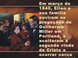 Em março de
1840, Ellen e
sua família
ouviram as
pregações de
Guilherme
Miller em
Portland, e
aceitaram a
segunda vinda
de Cristo a
ocorrer cerca
 