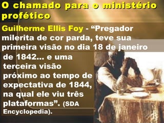 O chamado para o ministérioO chamado para o ministério
proféticoprofético
Guilherme Ellis Foy - “Pregador
milerita de cor parda, teve sua
primeira visão no dia 18 de janeiro
de 1842... e uma
terceira visão
próximo ao tempo de
expectativa de 1844,
na qual ele viu três
plataformas”. (SDA
Encyclopedia).
 