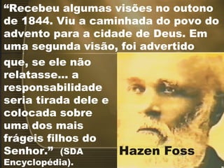 “Recebeu algumas visões no outono
de 1844. Viu a caminhada do povo do
advento para a cidade de Deus. Em
uma segunda visão, foi advertido
que, se ele não
relatasse... a
responsabilidade
seria tirada dele e
colocada sobre
uma dos mais
frágeis filhos do
Senhor.” (SDA
Encyclopédia).
 