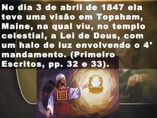No dia 3 de abril de 1847 ela
teve uma visão em Topsham,
Maine, na qual viu, no templo
celestial, a Lei de Deus, com
um halo de luz envolvendo o 4°
mandamento. (Primeiro
Escritos, pp. 32 e 33).
 