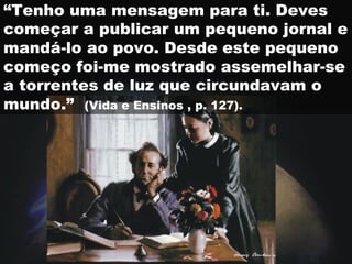 “Tenho uma mensagem para ti. Deves
começar a publicar um pequeno jornal e
mandá-lo ao povo. Desde este pequeno
começo foi-me mostrado assemelhar-se
a torrentes de luz que circundavam o
mundo.” (Vida e Ensinos , p. 127).
 