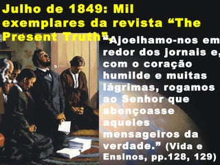 Julho de 1849: Mil
exemplares da revista “The
Present Truth”.“Ajoelhamo-nos em
redor dos jornais e,
com o coração
humilde e muitas
lágrimas, rogamos
ao Senhor que
abençoasse
aqueles
mensageiros da
verdade.” (Vida e
Ensinos, pp.128, 129)
 