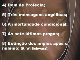 4) Dom de Profecia;
5) Três mensagens angélicas;
6) A imortalidade condicional;
7) As sete últimas pragas;
8) Extinção dos ímpios após o
milênio; (R. W. Schwarz).
 