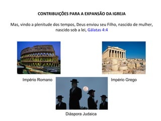 CONTRIBUIÇÕES PARA A EXPANSÃO DA IGREJA
Mas, vindo a plenitude dos tempos, Deus enviou seu Filho, nascido de mulher,
nascido sob a lei, Gálatas 4:4

Império Romano

Império Grego

Diáspora Judaica

 