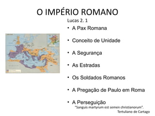 O IMPÉRIO ROMANO
Lucas 2. 1
• A Pax Romana

• Conceito de Unidade
• A Segurança
• As Estradas
• Os Soldados Romanos
• A Pregação de Paulo em Roma
• A Perseguição

 