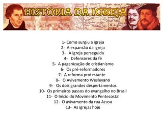 1- Como surgiu a igreja
2- A expansão da igreja
3- A igreja perseguida
4- Defensores da fé
5- A paganização do cristianismo
6- Os pré-reformadores
7- A reforma protestante
8- O Avivamento Wesleyano
9- Os dois grandes despertamentos
10- Os primeiros passos do evangelho no Brasil
11- O Início do Movimento Pentecostal
12- O avivamento da rua Azusa
13- As igrejas hoje

 
