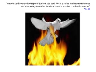 “mas descerá sobre vós o Espírito Santo e vos dará força; e sereis minhas testemunhas
em Jerusalém, em toda a Judéia e Samaria e até os confins do mundo.”

Atos 1:8

 