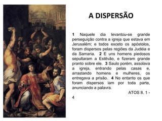 A DISPERSÃO
1 Naquele dia levantou-se grande
perseguição contra a igreja que estava em
Jerusalém; e todos exceto os apóstolos,
foram dispersos pelas regiões da Judéia e
da Samaria. 2 E uns homens piedosos
sepultaram a Estêvão, e fizeram grande
pranto sobre ele. 3 Saulo porém, assolava
a igreja, entrando pelas casas e,
arrastando homens e mulheres, os
entregava a prisão. 4 No entanto os que
foram dispersos iam por toda parte,
anunciando a palavra.
ATOS 8. 1 4

 