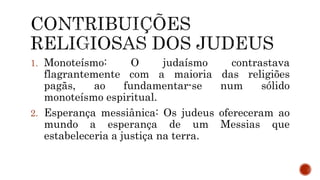 1. Monoteísmo: O judaísmo contrastava
flagrantemente com a maioria das religiões
pagãs, ao fundamentar-se num sólido
monoteísmo espiritual.
2. Esperança messiânica: Os judeus ofereceram ao
mundo a esperança de um Messias que
estabeleceria a justiça na terra.
 