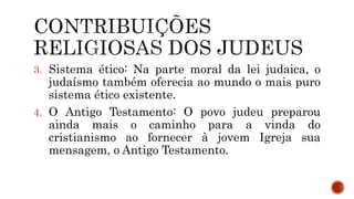 3. Sistema ético: Na parte moral da lei judaica, o
judaísmo também oferecia ao mundo o mais puro
sistema ético existente.
4. O Antigo Testamento: O povo judeu preparou
ainda mais o caminho para a vinda do
cristianismo ao fornecer à jovem Igreja sua
mensagem, o Antigo Testamento.
 