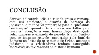 Através da contribuição do mundo grego e romano,
com seu ambiente, e através da herança do
judaísmo, o mundo foi preparado para a “plenitude
dos tempos”, quando Deus enviou seu Filho para
levar a redenção a uma humanidade destroçada
pelas guerras e cansada do pecado. É significativo
que, de todas as religiões praticadas pelo Império
Romano na época do nascimento de Cristo, apenas o
judaísmo e o cristianismo tenham conseguido
sobreviver às reviravoltas da história humana.
 