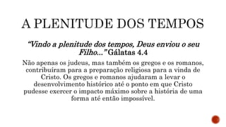 “Vindo a plenitude dos tempos, Deus enviou o seu
Filho...” Gálatas 4.4
Não apenas os judeus, mas também os gregos e os romanos,
contribuíram para a preparação religiosa para a vinda de
Cristo. Os gregos e romanos ajudaram a levar o
desenvolvimento histórico até o ponto em que Cristo
pudesse exercer o impacto máximo sobre a história de uma
forma até então impossível.
 