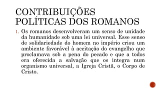 1. Os romanos desenvolveram um senso de unidade
da humanidade sob uma lei universal. Esse senso
de solidariedade do homem no império criou um
ambiente favorável à aceitação do evangelho que
proclamava sob a pena do pecado e que a todos
era oferecida a salvação que os integra num
organismo universal, a Igreja Cristã, o Corpo de
Cristo.
 