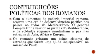 2. Com o aumentos do poderio imperial romano,
ocorreu uma era de desenvolvimento pacífico nos
países ao redor do Mediterrâneo. O general
Pompeu tinha varrido os piratas do Mediterrâneo,
e os soldados romanos mantinham a paz nas
estradas da Ásia, África e Europa.
3. Os romanos criaram um ótimo sistema de
estradas que foram uma ajuda indispensável na
missão de Paulo.
 