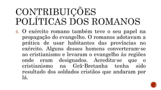 4. O exército romano também teve o seu papel na
propagação do evangelho. O romanos adotavam a
prática de usar habitantes das províncias no
exército. Alguns desses homens converteram-se
ao cristianismo e levaram o evangelho às regiões
onde eram designados. Acredita-se que o
cristianismo na Grã-Bretanha tenha sido
resultado dos soldados cristãos que andaram por
lá.
 