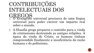1. O Evangelho universal precisava de uma língua
universal para poder exercer um impacto real
sobre o mundo.
2. A filosofia grega preparou o caminho para a vinda
do cristianismo destruindo as antigas religiões. À
época da vinda de Cristo, os homens tinham
compreendido finalmente a insuficiência da razão
humana e do politeísmo.
 
