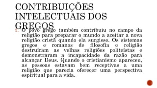 3. O povo grego também contribuiu no campo da
religião para preparar o mundo a aceitar a nova
religião cristã quando ela surgisse. Os sistemas
gregos e romanos de filosofia e religião
destruíram as velhas religiões politeístas e
demonstraram a incapacidade da razão para
alcançar Deus. Quando o cristianismo apareceu,
as pessoas estavam bem receptivas a uma
religião que parecia oferecer uma perspectiva
espiritual para a vida.
 