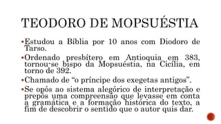Estudou a Bíblia por 10 anos com Diodoro de
Tarso.
Ordenado presbítero em Antioquia em 383,
tornou-se bispo da Mopsuéstia, na Cicília, em
torno de 392.
Chamado de “o príncipe dos exegetas antigos”.
Se opôs ao sistema alegórico de interpretação e
prepôs uma compreensão que levasse em conta
a gramática e a formação histórica do texto, a
fim de descobrir o sentido que o autor quis dar.
 