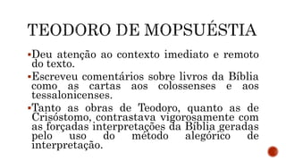Deu atenção ao contexto imediato e remoto
do texto.
Escreveu comentários sobre livros da Bíblia
como as cartas aos colossenses e aos
tessalonicenses.
Tanto as obras de Teodoro, quanto as de
Crisóstomo, contrastava vigorosamente com
as forçadas interpretações da Bíblia geradas
pelo uso do método alegórico de
interpretação.
 