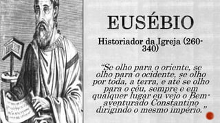 Historiador da Igreja (260-
340)
“Se olho para o oriente, se
olho para o ocidente, se olho
por toda, a terra, e até se olho
para o céu, sempre e em
qualquer lugar eu vejo o Bem-
aventurado Constantino
dirigindo o mesmo império.”
 