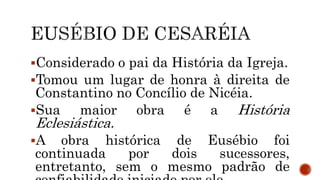 Considerado o pai da História da Igreja.
Tomou um lugar de honra à direita de
Constantino no Concílio de Nicéia.
Sua maior obra é a História
Eclesiástica.
A obra histórica de Eusébio foi
continuada por dois sucessores,
entretanto, sem o mesmo padrão de
 