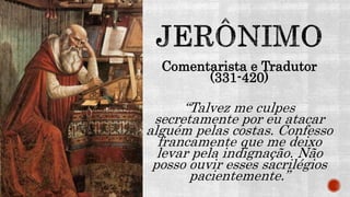 Comentarista e Tradutor
(331-420)
“Talvez me culpes
secretamente por eu atacar
alguém pelas costas. Confesso
francamente que me deixo
levar pela indignação. Não
posso ouvir esses sacrilégios
pacientemente.”
 