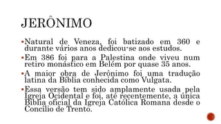 Natural de Veneza, foi batizado em 360 e
durante vários anos dedicou-se aos estudos.
Em 386 foi para a Palestina onde viveu num
retiro monástico em Belém por quase 35 anos.
A maior obra de Jerônimo foi uma tradução
latina da Bíblia conhecida como Vulgata.
Essa versão tem sido amplamente usada pela
Igreja Ocidental e foi, até recentemente, a única
Bíblia oficial da Igreja Católica Romana desde o
Concílio de Trento.
 