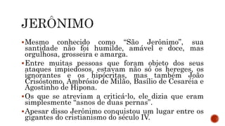 Mesmo conhecido como “São Jerônimo”, sua
santidade não foi humilde, amável e doce, mas
orgulhosa, grosseira e amarga.
Entre muitas pessoas que foram objeto dos seus
ataques impiedosos, estavam não só os hereges, os
ignorantes e os hipócritas, mas também João
Crisóstomo, Ambrósio de Milão, Basílio de Cesaréia e
Agostinho de Hipona.
Os que se atreviam a criticá-lo, ele dizia que eram
simplesmente “asnos de duas pernas”.
Apesar disso Jerônimo conquistou um lugar entre os
gigantes do cristianismo do século IV.
 