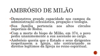 Demonstrou grande capacidade nos campos da
administração eclesiástica, pregação e teologia.
Sua família pertencia aos altos círculos
imperiais de Roma.
Com a morte do bispo de Milão, em 374, o povo
pediu unanimemente a sua ascensão ao cargo.
Ambrósio queria que o Estado e seus dirigentes
respeitassem a Igreja, não contrariando os
direitos legítimos da Igreja no reino espiritual.
 