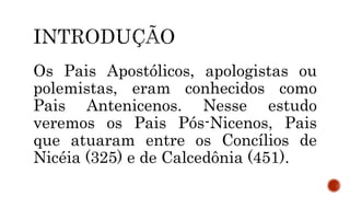 Os Pais Apostólicos, apologistas ou
polemistas, eram conhecidos como
Pais Antenicenos. Nesse estudo
veremos os Pais Pós-Nicenos, Pais
que atuaram entre os Concílios de
Nicéia (325) e de Calcedônia (451).
 