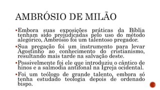 Embora suas exposições práticas da Bíblia
tenham sido prejudicadas pelo uso do método
alegórico, Ambrósio foi um talentoso pregador.
Sua pregação foi um instrumento para levar
Agostinho ao conhecimento do cristianismo,
resultando mais tarde na salvação deste.
Possivelmente foi ele que introduziu o cântico de
hinos e a salmodia antifonal na Igreja ocidental.
Foi um teólogo de grande talento, embora só
tenha estudado teologia depois de ordenado
bispo.
 