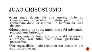 Cem anos depois de sua morte, João de
Constantinopla recebeu o título pelo qual é
conhecido: João Crisótomo – o homem da boca
de ouro.
Monge acima de tudo, antes disso foi advogado,
educado em Antioquia.
Antusa, mãe de João, era uma cristã fervorosa,
e amava seu filho com amor profundo e
possessivo.
Por conta disso, João organiza um mosteiro em
sua própria casa.
 