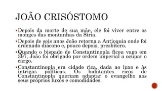Depois da morte de sua mãe, ele foi viver entre os
monges das montanhas da Síria.
Depois de seis anos João retorna a Antioquia onde foi
ordenado diácono e, pouco depois, presbítero.
Quando o bispado de Constantinopla ficou vago em
397, João foi obrigado por ordem imperial a ocupar o
cargo.
Constantinopla era cidade rica, dada ao luxo e às
intrigas políticas. Os habitantes ricos de
Constantinopla queriam adaptar o evangelho aos
seus próprios luxos e comodidades.
 