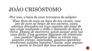 Por isso, o boca de ouro trovejava do púlpito:
“Esse freio de ouro na boca do teu cavalo, esse
aro de ouro no braço do teu escravo, esses
adornos dourados em teus sapatos são sinal de
que estás roubando o órfão e matando de fome a
viúva. Depois de morreres, quem passar pela tua
casa dirás: Com quantas lágrimas ele construiu
esse palácio? Quantos órfãos se viram nus,
quantas viúvas, injuriadas, quantos operários
receberam salários injustos? Assim, nem mesmo
a morte te livrará dos teus acusadores.”
 