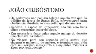 Os poderosos não podiam tolerar aquela voz que do
púlpito da igreja de Santa Sofia, convocava-os para
obediência absoluta ao evangelho que diziam crer.
Eudóxia, a esposa do imperador, não via com bons
olhos o crescente poder do bispo.
Era necessário fazer calar aquele monge do deserto
que clamava na cidade.
Na viagem para seu segundo exílio sentiu que
chegara o momento de morrer, e terminou sua vida
com seu sermão mais curto e eloquente: “Glórias a
Deus por tudo. Amém.”
 