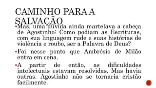 Mas, uma dúvida ainda martelava a cabeça
de Agostinho: Como podiam as Escrituras,
com sua linguagem rude e suas histórias de
violência e roubo, ser a Palavra de Deus?
Foi nesse ponto que Ambrósio de Milão
entra em cena.
A partir de então, as dificuldades
intelectuais estavam resolvidas. Mas havia
outras. Agostinho não se tornaria cristão
facilmente.
 