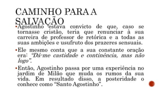 Agostinho estava convicto de que, caso se
tornasse cristão, teria que renunciar à sua
carreira de professor de retórica e a todas as
suas ambições e usufruto dos prazeres sensuais.
Ele mesmo conta que a sua constante oração
era: “Dá-me castidade e continência, mas não
logo”.
Então, Agostinho passa por uma experiência no
jardim de Milão que muda os rumos da sua
vida. Em resultado disso, a posteridade o
conhece como “Santo Agostinho”.
 