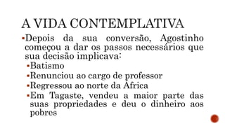 Depois da sua conversão, Agostinho
começou a dar os passos necessários que
sua decisão implicava:
Batismo
Renunciou ao cargo de professor
Regressou ao norte da África
Em Tagaste, vendeu a maior parte das
suas propriedades e deu o dinheiro aos
pobres
 