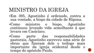 Em 395, Agostinho é ordenado, contra a
sua vontade, a bispo da cidade de Hipona.
Como ministro e bispo, Agostinho
continuou levando vida semelhante à que
levara em Casicíaco.
Como parte das responsabilidades
pastorais, Agostinho escreveu uma série de
obras que fizeram dele o teólogo mais
importante da igreja ocidental desde o
tempo do apóstolo Paulo.
 