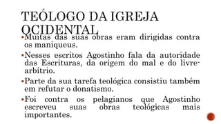 Muitas das suas obras eram dirigidas contra
os maniqueus.
Nesses escritos Agostinho fala da autoridade
das Escrituras, da origem do mal e do livre-
arbítrio.
Parte da sua tarefa teológica consistiu também
em refutar o donatismo.
Foi contra os pelagianos que Agostinho
escreveu suas obras teológicas mais
importantes.
 