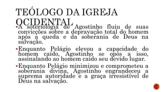 A soteriologia de Agostinho fluiu de suas
convicções sobre a depravação total do homem
após a queda e da soberania de Deus na
salvação.
Enquanto Pelágio elevou a capacidade do
homem caído, Agostinho se opôs a isso,
assinalando ao homem caído seu devido lugar.
Enquanto Pelágio minimizou e comprometeu a
soberania divina, Agostinho engrandeceu a
suprema autoridade e a graça irresistível de
Deus na salvação.
 