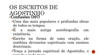 Confissões (397)
Uma das mais populares e profundas obras
de todos os tempos.
É a mais antiga autobiografia em
existência.
Escrito na forma de uma oração, ele
combina devaneios espirituais com ensinos
doutrinais.
Traça a jornada espiritual de Agostinho, o
 