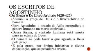 Da Graça e Do Livre-Arbítrio (426-427)
Afirmou a graça de Deus e o livre-arbítrio do
homem.
Para Agostinho, o pecado de Adão mergulhou o
gênero humano na morte espiritual.
Dessa forma, a vontade humana está morta
para as coisas de Deus.
O homem só pode fazer o que agrada a Deus
pela graça.
É pela graça, por divina iniciativa e divina
capacitação, que os pecadores creem.
 