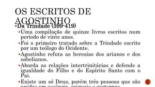 Da Trindade (399-419)
Uma compilação de quinze livros escritos num
período de vinte anos.
Foi o primeiro tratado sobre a Trindade escrito
por um teólogo do Ocidente.
Agostinho refuta as heresias dos arianos e dos
sabelianos.
Aborda as relações intertrinitárias e defende a
igualdade do Filho e do Espírito Santo com o
Pai.
Existe um só Deus, porém três pessoas que são
 